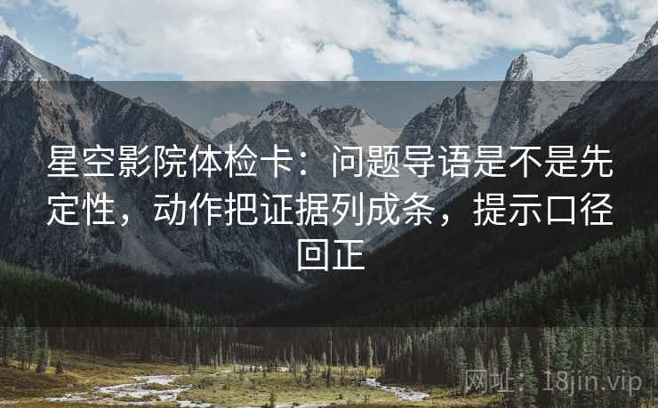 星空影院体检卡：问题导语是不是先定性，动作把证据列成条，提示口径回正
