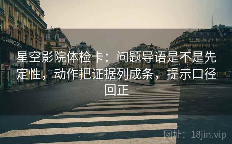 星空影院体检卡：问题导语是不是先定性，动作把证据列成条，提示口径回正