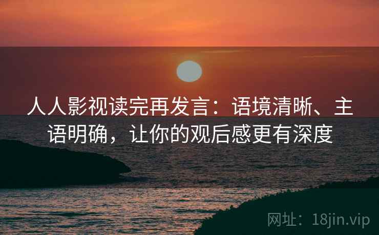 人人影视读完再发言：语境清晰、主语明确，让你的观后感更有深度