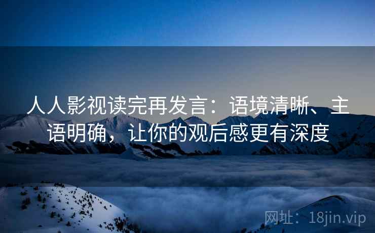 人人影视读完再发言：语境清晰、主语明确，让你的观后感更有深度