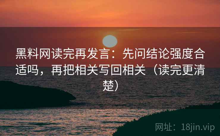 黑料网读完再发言：先问结论强度合适吗，再把相关写回相关（读完更清楚）