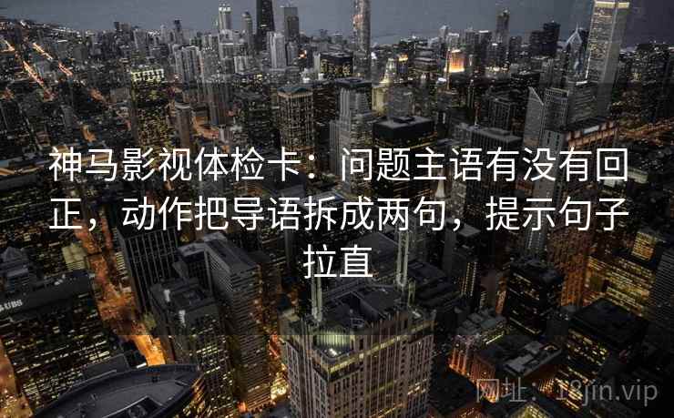 神马影视体检卡：问题主语有没有回正，动作把导语拆成两句，提示句子拉直