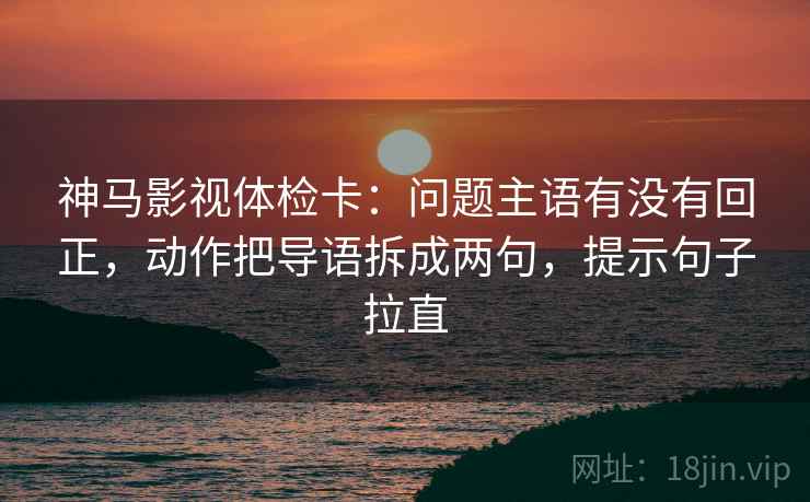 神马影视体检卡：问题主语有没有回正，动作把导语拆成两句，提示句子拉直
