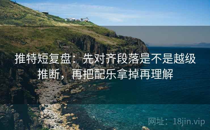 推特短复盘：先对齐段落是不是越级推断，再把配乐拿掉再理解
