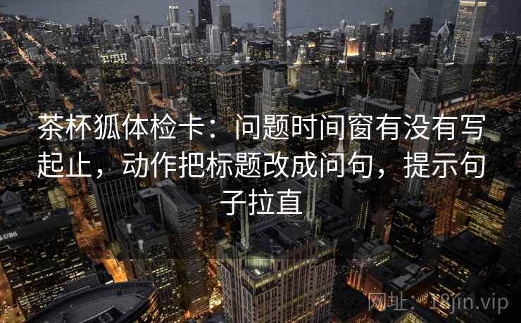 茶杯狐体检卡：问题时间窗有没有写起止，动作把标题改成问句，提示句子拉直