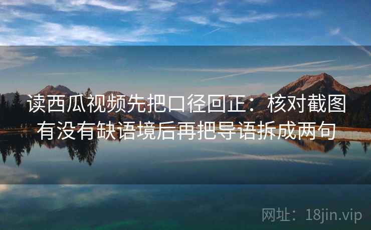 读西瓜视频先把口径回正：核对截图有没有缺语境后再把导语拆成两句