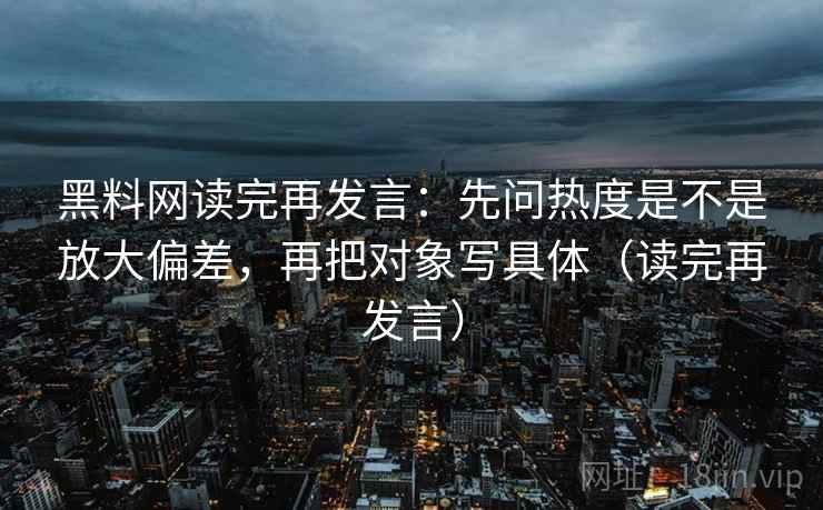 黑料网读完再发言：先问热度是不是放大偏差，再把对象写具体（读完再发言）