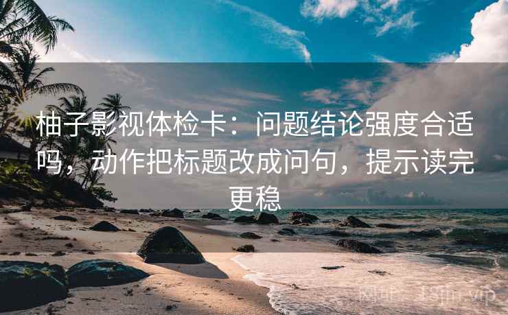 柚子影视体检卡：问题结论强度合适吗，动作把标题改成问句，提示读完更稳