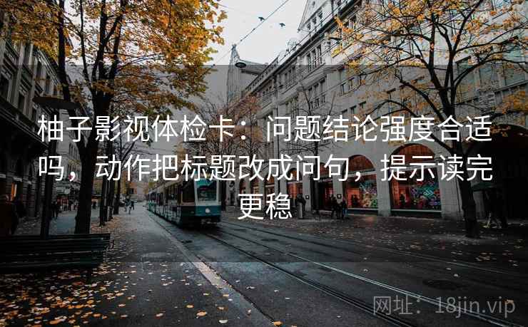 柚子影视体检卡：问题结论强度合适吗，动作把标题改成问句，提示读完更稳