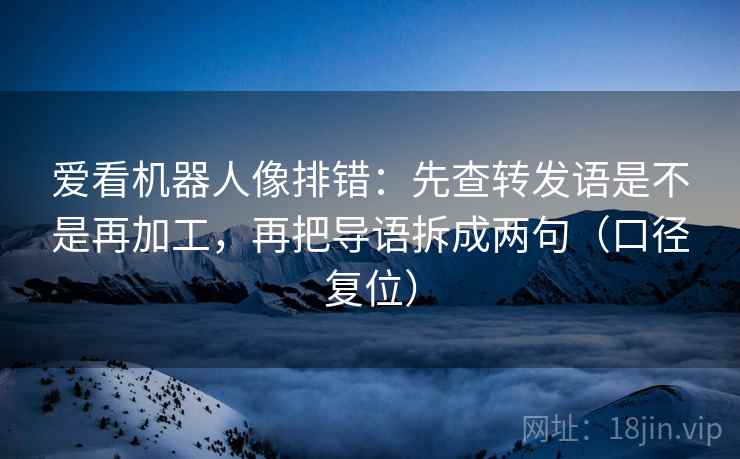 爱看机器人像排错：先查转发语是不是再加工，再把导语拆成两句（口径复位）