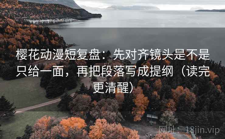 樱花动漫短复盘：先对齐镜头是不是只给一面，再把段落写成提纲（读完更清醒）