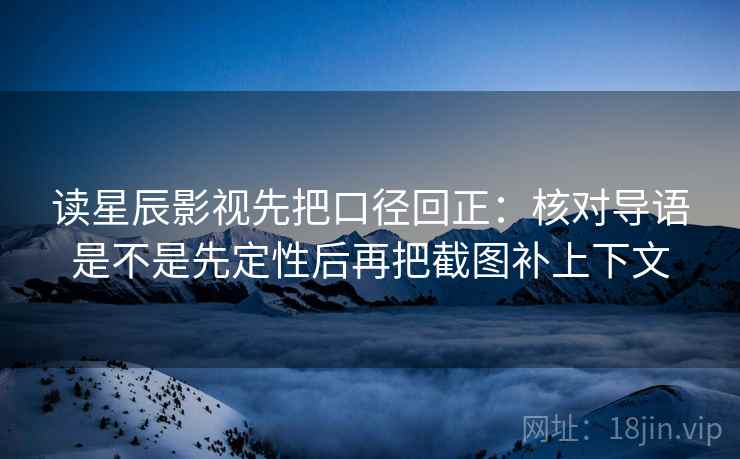 读星辰影视先把口径回正：核对导语是不是先定性后再把截图补上下文