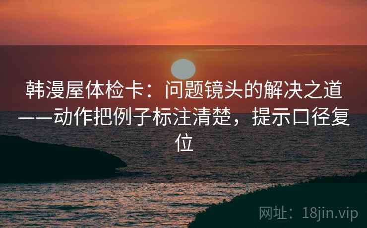 韩漫屋体检卡：问题镜头的解决之道——动作把例子标注清楚，提示口径复位