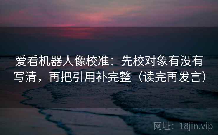 爱看机器人像校准：先校对象有没有写清，再把引用补完整（读完再发言）