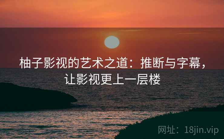柚子影视的艺术之道：推断与字幕，让影视更上一层楼