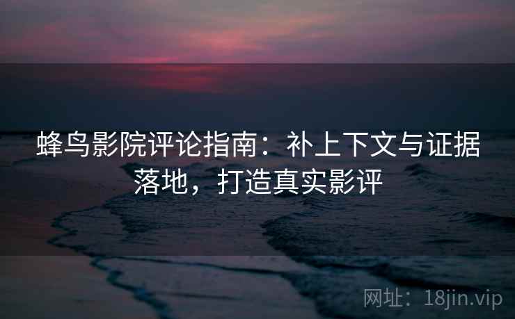蜂鸟影院评论指南：补上下文与证据落地，打造真实影评
