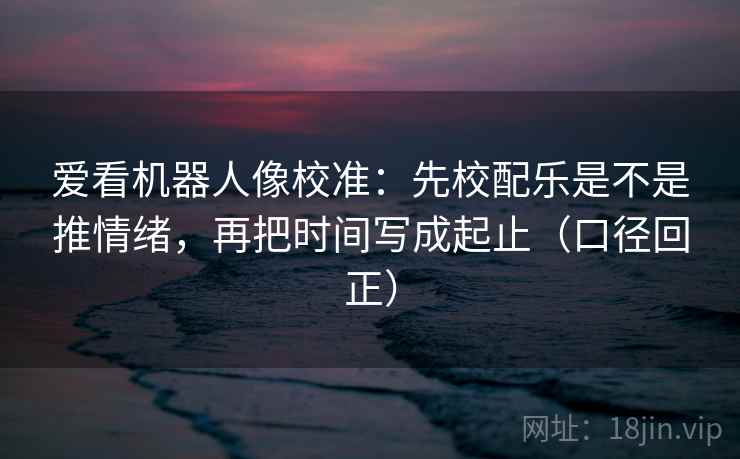爱看机器人像校准：先校配乐是不是推情绪，再把时间写成起止（口径回正）