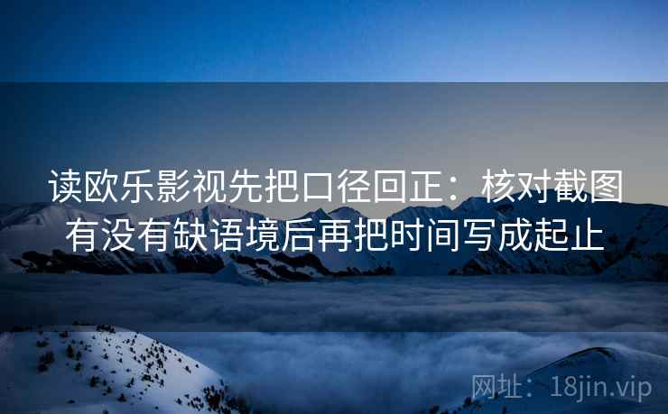读欧乐影视先把口径回正：核对截图有没有缺语境后再把时间写成起止
